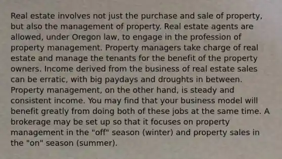 Real estate involves not just the purchase and sale of property, but also the management of property. Real estate agents are allowed, under Oregon law, to engage in the profession of property management. Property managers take charge of real estate and manage the tenants for the benefit of the property owners. Income derived from the business of real estate sales can be erratic, with big paydays and droughts in between. Property management, on the other hand, is steady and consistent income. You may find that your business model will benefit greatly from doing both of these jobs at the same time. A brokerage may be set up so that it focuses on property management in the "off" season (winter) and property sales in the "on" season (summer).