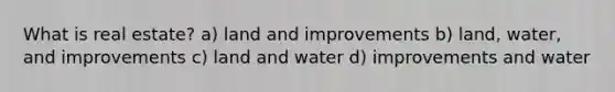 What is real estate? a) land and improvements b) land, water, and improvements c) land and water d) improvements and water