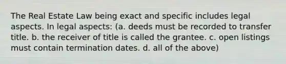 The Real Estate Law being exact and specific includes legal aspects. In legal aspects: (a. deeds must be recorded to transfer title. b. the receiver of title is called the grantee. c. open listings must contain termination dates. d. all of the above)