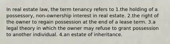 In real estate law, the term tenancy refers to 1.the holding of a possessory, non-ownership interest in real estate. 2.the right of the owner to regain possession at the end of a lease term. 3.a legal theory in which the owner may refuse to grant possession to another individual. 4.an estate of inheritance.