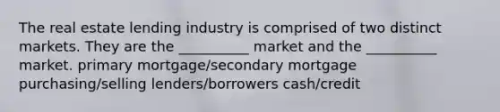 The real estate lending industry is comprised of two distinct markets. They are the __________ market and the __________ market. primary mortgage/secondary mortgage purchasing/selling lenders/borrowers cash/credit