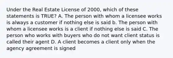 Under the Real Estate License of 2000, which of these statements is TRUE? A. The person with whom a licensee works is always a customer if nothing else is said b. The person with whom a licensee works is a client if nothing else is said C. The person who works with buyers who do not want client status is called their agent D. A client becomes a client only when the agency agreement is signed