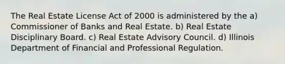 The Real Estate License Act of 2000 is administered by the a) Commissioner of Banks and Real Estate. b) Real Estate Disciplinary Board. c) Real Estate Advisory Council. d) Illinois Department of Financial and Professional Regulation.