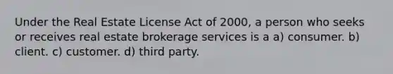 Under the Real Estate License Act of 2000, a person who seeks or receives real estate brokerage services is a a) consumer. b) client. c) customer. d) third party.