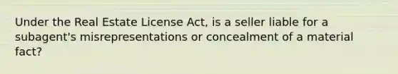 Under the Real Estate License Act, is a seller liable for a subagent's misrepresentations or concealment of a material fact?