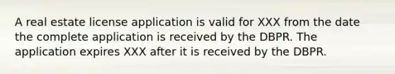 A real estate license application is valid for XXX from the date the complete application is received by the DBPR. The application expires XXX after it is received by the DBPR.