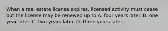 When a real estate license expires, licensed activity must cease but the license may be renewed up to A. four years later. B. one year later. C. two years later. D. three years later.