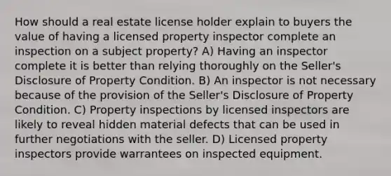 How should a real estate license holder explain to buyers the value of having a licensed property inspector complete an inspection on a subject property? A) Having an inspector complete it is better than relying thoroughly on the Seller's Disclosure of Property Condition. B) An inspector is not necessary because of the provision of the Seller's Disclosure of Property Condition. C) Property inspections by licensed inspectors are likely to reveal hidden material defects that can be used in further negotiations with the seller. D) Licensed property inspectors provide warrantees on inspected equipment.