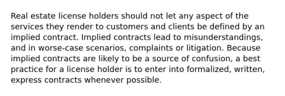 Real estate license holders should not let any aspect of the services they render to customers and clients be defined by an implied contract. Implied contracts lead to misunderstandings, and in worse-case scenarios, complaints or litigation. Because implied contracts are likely to be a source of confusion, a best practice for a license holder is to enter into formalized, written, express contracts whenever possible.