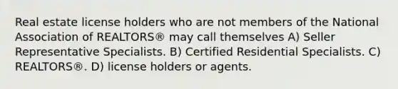 Real estate license holders who are not members of the National Association of REALTORS® may call themselves A) Seller Representative Specialists. B) Certified Residential Specialists. C) REALTORS®. D) license holders or agents.