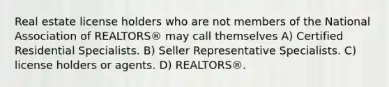 Real estate license holders who are not members of the National Association of REALTORS® may call themselves A) Certified Residential Specialists. B) Seller Representative Specialists. C) license holders or agents. D) REALTORS®.