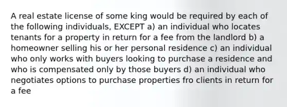 A real estate license of some king would be required by each of the following individuals, EXCEPT a) an individual who locates tenants for a property in return for a fee from the landlord b) a homeowner selling his or her personal residence c) an individual who only works with buyers looking to purchase a residence and who is compensated only by those buyers d) an individual who negotiates options to purchase properties fro clients in return for a fee