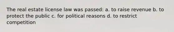 The real estate license law was passed: a. to raise revenue b. to protect the public c. for political reasons d. to restrict competition