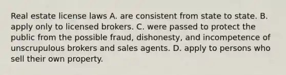 Real estate license laws A. are consistent from state to state. B. apply only to licensed brokers. C. were passed to protect the public from the possible fraud, dishonesty, and incompetence of unscrupulous brokers and sales agents. D. apply to persons who sell their own property.