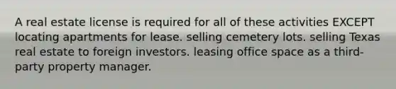 A real estate license is required for all of these activities EXCEPT locating apartments for lease. selling cemetery lots. selling Texas real estate to foreign investors. leasing office space as a third-party property manager.