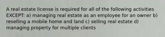 A real estate license is required for all of the following activities EXCEPT: a) managing real estate as an employee for an owner b) reselling a mobile home and land c) selling real estate d) managing property for multiple clients