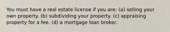 You must have a real estate license if you are: (a) selling your own property. (b) subdividing your property. (c) appraising property for a fee. (d) a mortgage loan broker.