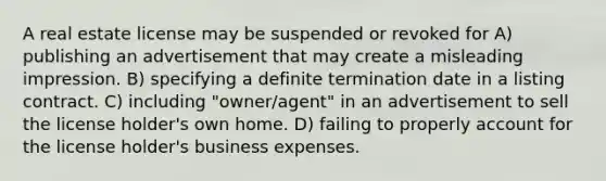 A real estate license may be suspended or revoked for A) publishing an advertisement that may create a misleading impression. B) specifying a definite termination date in a listing contract. C) including "owner/agent" in an advertisement to sell the license holder's own home. D) failing to properly account for the license holder's business expenses.