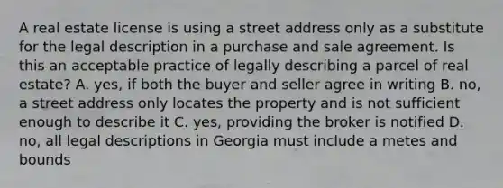 A real estate license is using a street address only as a substitute for the legal description in a purchase and sale agreement. Is this an acceptable practice of legally describing a parcel of real estate? A. yes, if both the buyer and seller agree in writing B. no, a street address only locates the property and is not sufficient enough to describe it C. yes, providing the broker is notified D. no, all legal descriptions in Georgia must include a metes and bounds