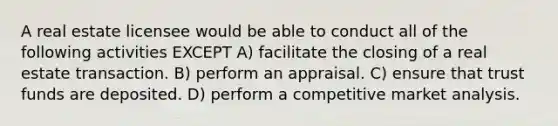 A real estate licensee would be able to conduct all of the following activities EXCEPT A) facilitate the closing of a real estate transaction. B) perform an appraisal. C) ensure that trust funds are deposited. D) perform a competitive market analysis.