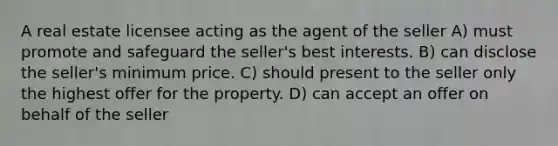 A real estate licensee acting as the agent of the seller A) must promote and safeguard the seller's best interests. B) can disclose the seller's minimum price. C) should present to the seller only the highest offer for the property. D) can accept an offer on behalf of the seller