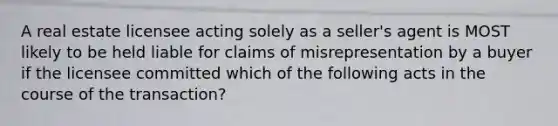 A real estate licensee acting solely as a seller's agent is MOST likely to be held liable for claims of misrepresentation by a buyer if the licensee committed which of the following acts in the course of the transaction?