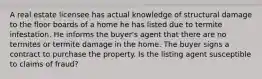 A real estate licensee has actual knowledge of structural damage to the floor boards of a home he has listed due to termite infestation. He informs the buyer's agent that there are no termites or termite damage in the home. The buyer signs a contract to purchase the property. Is the listing agent susceptible to claims of fraud?