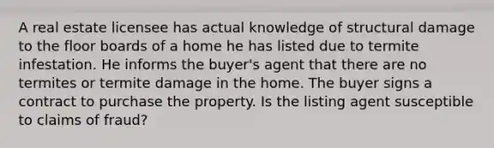 A real estate licensee has actual knowledge of structural damage to the floor boards of a home he has listed due to termite infestation. He informs the buyer's agent that there are no termites or termite damage in the home. The buyer signs a contract to purchase the property. Is the listing agent susceptible to claims of fraud?