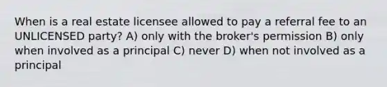 When is a real estate licensee allowed to pay a referral fee to an UNLICENSED party? A) only with the broker's permission B) only when involved as a principal C) never D) when not involved as a principal