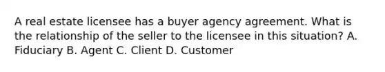 A real estate licensee has a buyer agency agreement. What is the relationship of the seller to the licensee in this situation? A. Fiduciary B. Agent C. Client D. Customer