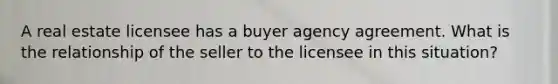 A real estate licensee has a buyer agency agreement. What is the relationship of the seller to the licensee in this situation?