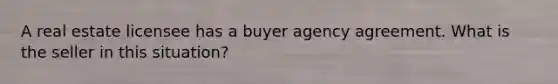 A real estate licensee has a buyer agency agreement. What is the seller in this situation?