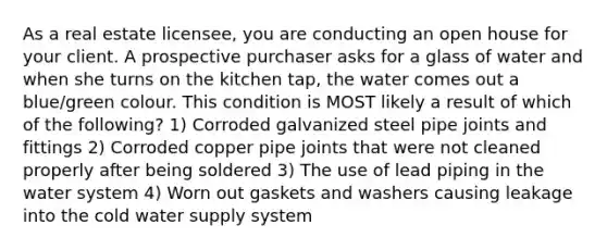 As a real estate licensee, you are conducting an open house for your client. A prospective purchaser asks for a glass of water and when she turns on the kitchen tap, the water comes out a blue/green colour. This condition is MOST likely a result of which of the following? 1) Corroded galvanized steel pipe joints and fittings 2) Corroded copper pipe joints that were not cleaned properly after being soldered 3) The use of lead piping in the water system 4) Worn out gaskets and washers causing leakage into the cold water supply system