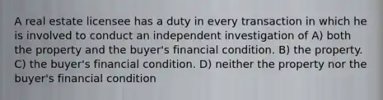 A real estate licensee has a duty in every transaction in which he is involved to conduct an independent investigation of A) both the property and the buyer's financial condition. B) the property. C) the buyer's financial condition. D) neither the property nor the buyer's financial condition