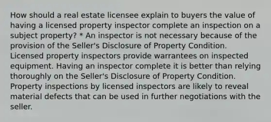 How should a real estate licensee explain to buyers the value of having a licensed property inspector complete an inspection on a subject property? * An inspector is not necessary because of the provision of the Seller's Disclosure of Property Condition. Licensed property inspectors provide warrantees on inspected equipment. Having an inspector complete it is better than relying thoroughly on the Seller's Disclosure of Property Condition. Property inspections by licensed inspectors are likely to reveal material defects that can be used in further negotiations with the seller.