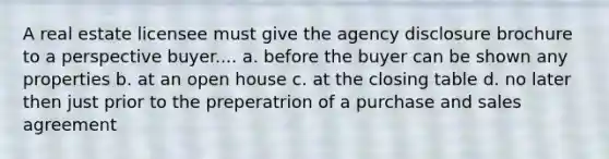 A real estate licensee must give the agency disclosure brochure to a perspective buyer.... a. before the buyer can be shown any properties b. at an open house c. at the closing table d. no later then just prior to the preperatrion of a purchase and sales agreement