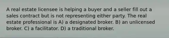 A real estate licensee is helping a buyer and a seller fill out a sales contract but is not representing either party. The real estate professional is A) a designated broker. B) an unlicensed broker. C) a facilitator. D) a traditional broker.