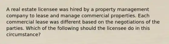 A real estate licensee was hired by a property management company to lease and manage commercial properties. Each commercial lease was different based on the negotiations of the parties. Which of the following should the licensee do in this circumstance?