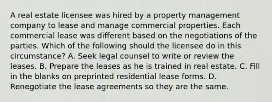 A real estate licensee was hired by a property management company to lease and manage commercial properties. Each commercial lease was different based on the negotiations of the parties. Which of the following should the licensee do in this circumstance? A. Seek legal counsel to write or review the leases. B. Prepare the leases as he is trained in real estate. C. Fill in the blanks on preprinted residential lease forms. D. Renegotiate the lease agreements so they are the same.