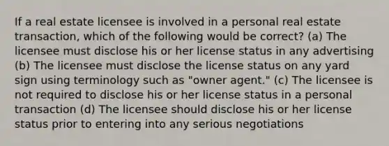 If a real estate licensee is involved in a personal real estate transaction, which of the following would be correct? (a) The licensee must disclose his or her license status in any advertising (b) The licensee must disclose the license status on any yard sign using terminology such as "owner agent." (c) The licensee is not required to disclose his or her license status in a personal transaction (d) The licensee should disclose his or her license status prior to entering into any serious negotiations