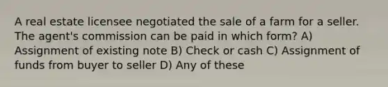 A real estate licensee negotiated the sale of a farm for a seller. The agent's commission can be paid in which form? A) Assignment of existing note B) Check or cash C) Assignment of funds from buyer to seller D) Any of these