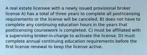 A real estate licensee with a newly issued provisional broker license A) has a total of three years to complete all postlicensing requirements or the license will be canceled. B) does not have to complete any continuing education hours in the years that postlicensing coursework is completed. C) must be affiliated with a supervising broker-in-charge to activate the license. D) must complete annual continuing education requirements before the first license renewal to keep the license active.