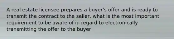 A real estate licensee prepares a buyer's offer and is ready to transmit the contract to the seller, what is the most important requirement to be aware of in regard to electronically transmitting the offer to the buyer