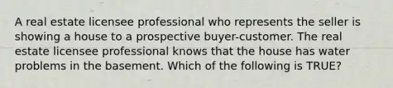 A real estate licensee professional who represents the seller is showing a house to a prospective buyer-customer. The real estate licensee professional knows that the house has water problems in the basement. Which of the following is TRUE?