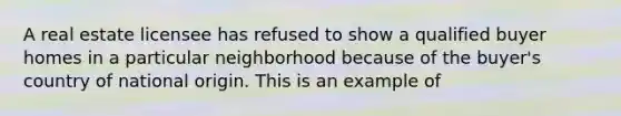 A real estate licensee has refused to show a qualified buyer homes in a particular neighborhood because of the buyer's country of national origin. This is an example of