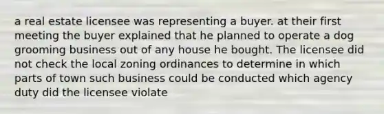 a real estate licensee was representing a buyer. at their first meeting the buyer explained that he planned to operate a dog grooming business out of any house he bought. The licensee did not check the local zoning ordinances to determine in which parts of town such business could be conducted which agency duty did the licensee violate