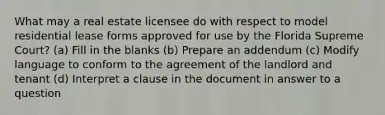 What may a real estate licensee do with respect to model residential lease forms approved for use by the Florida Supreme Court? (a) Fill in the blanks (b) Prepare an addendum (c) Modify language to conform to the agreement of the landlord and tenant (d) Interpret a clause in the document in answer to a question