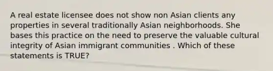 A real estate licensee does not show non Asian clients any properties in several traditionally Asian neighborhoods. She bases this practice on the need to preserve the valuable cultural integrity of Asian immigrant communities . Which of these statements is TRUE?