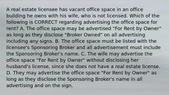 A real estate licensee has vacant office space in an office building he owns with his wife, who is not licensed. Which of the following is CORRECT regarding advertising the office space for rent? A. The office space may be advertised "For Rent by Owner" as long as they disclose "Broker Owned" on all advertising including any signs. B. The office space must be listed with the licensee's Sponsoring Broker and all advertisement must include the Sponsoring Broker's name. C. The wife may advertise the office space "For Rent by Owner" without disclosing her husband's license, since she does not have a real estate license. D. They may advertise the office space "For Rent by Owner" as long as they disclose the Sponsoring Broker's name in all advertising and on the sign.