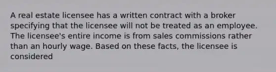 A real estate licensee has a written contract with a broker specifying that the licensee will not be treated as an employee. The licensee's entire income is from sales commissions rather than an hourly wage. Based on these facts, the licensee is considered